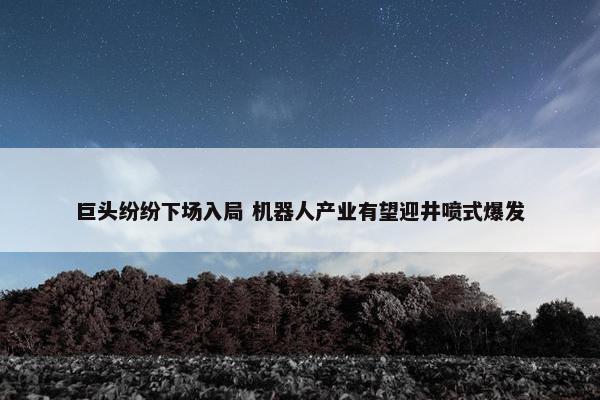 巨头纷纷下场入局 机器人产业有望迎井喷式爆发