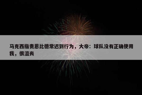 马克西指责恩比德常迟到行为，大帝：球队没有正确使用我，很沮丧