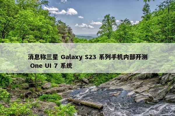 消息称三星 Galaxy S23 系列手机内部开测 One UI 7 系统