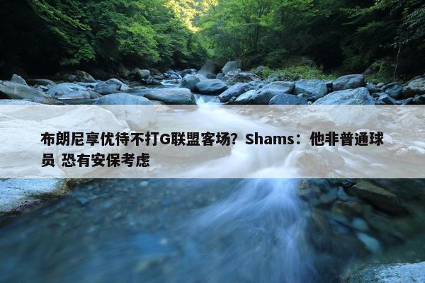 布朗尼享优待不打G联盟客场？Shams：他非普通球员 恐有安保考虑