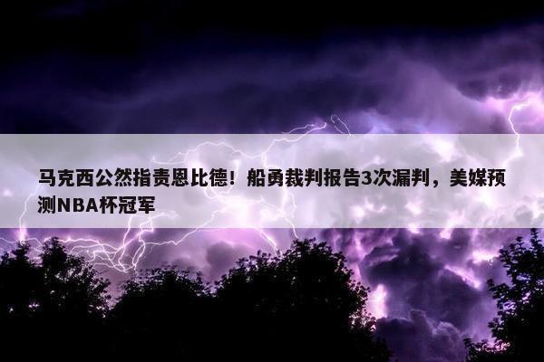 马克西公然指责恩比德！船勇裁判报告3次漏判，美媒预测NBA杯冠军