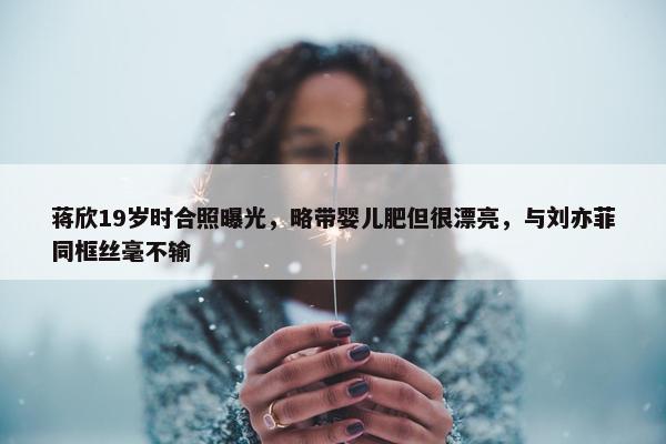 蒋欣19岁时合照曝光，略带婴儿肥但很漂亮，与刘亦菲同框丝毫不输