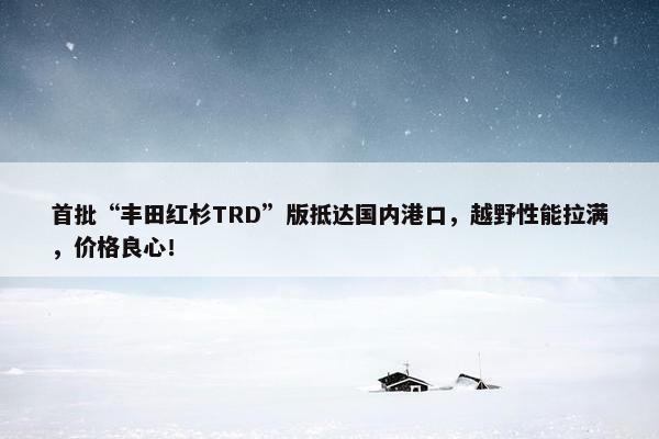 首批“丰田红杉TRD”版抵达国内港口，越野性能拉满，价格良心！