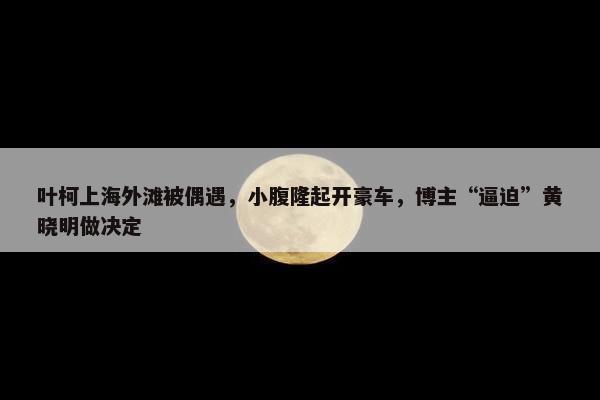 叶柯上海外滩被偶遇，小腹隆起开豪车，博主“逼迫”黄晓明做决定