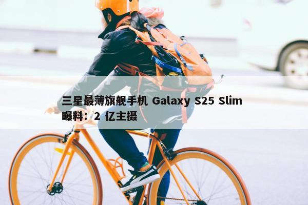 三星最薄旗舰手机 Galaxy S25 Slim 曝料：2 亿主摄