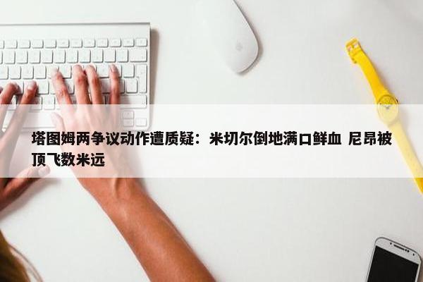 塔图姆两争议动作遭质疑：米切尔倒地满口鲜血 尼昂被顶飞数米远