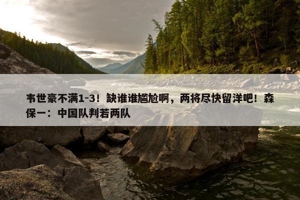 韦世豪不满1-3！缺谁谁尴尬啊，两将尽快留洋吧！森保一：中国队判若两队