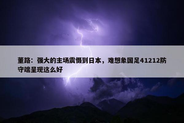 董路：强大的主场震慑到日本，难想象国足41212防守端呈现这么好