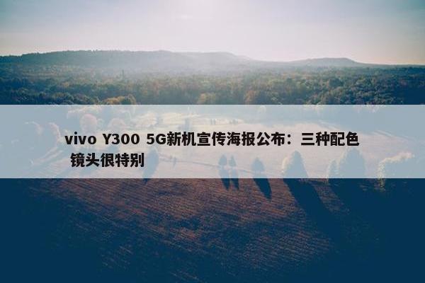 vivo Y300 5G新机宣传海报公布：三种配色 镜头很特别