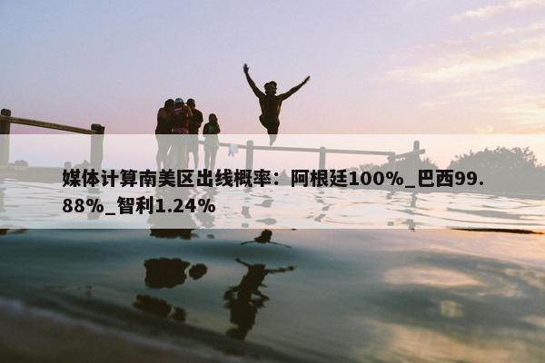 媒体计算南美区出线概率：阿根廷100%_巴西99.88%_智利1.24%