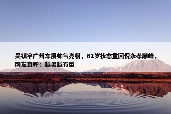 吴镇宇广州车展帅气亮相，62岁状态重回倪永孝巅峰，网友直呼：越老越有型