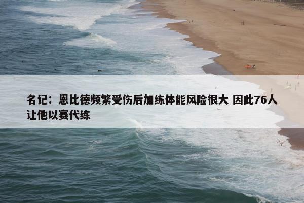 名记：恩比德频繁受伤后加练体能风险很大 因此76人让他以赛代练