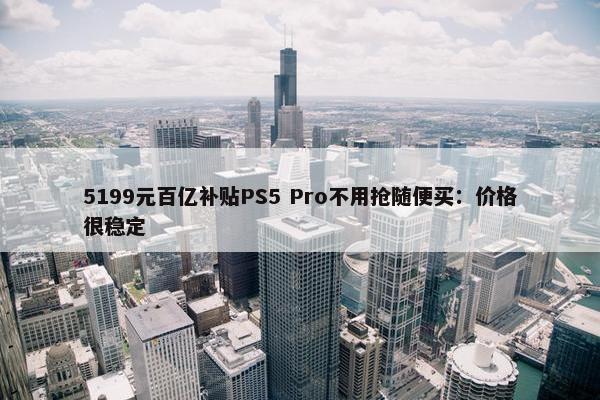 5199元百亿补贴PS5 Pro不用抢随便买：价格很稳定