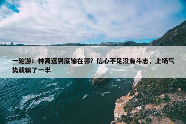 一轮游！林高远到底输在哪？信心不足没有斗志，上场气势就输了一半