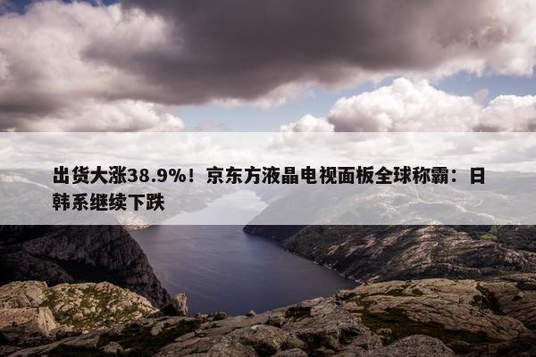 出货大涨38.9%！京东方液晶电视面板全球称霸：日韩系继续下跌