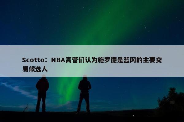 Scotto：NBA高管们认为施罗德是篮网的主要交易候选人