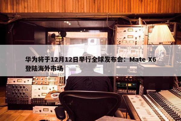 华为将于12月12日举行全球发布会：Mate X6登陆海外市场