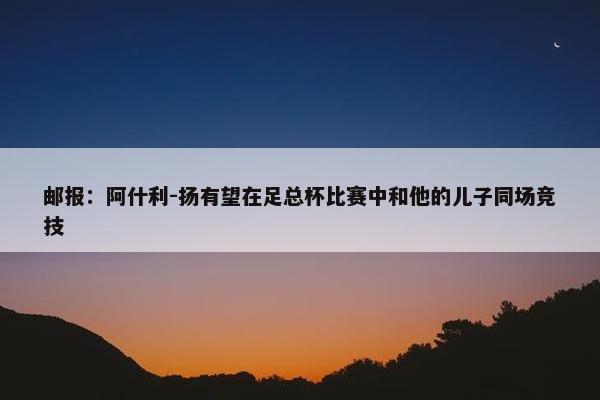 邮报：阿什利-扬有望在足总杯比赛中和他的儿子同场竞技