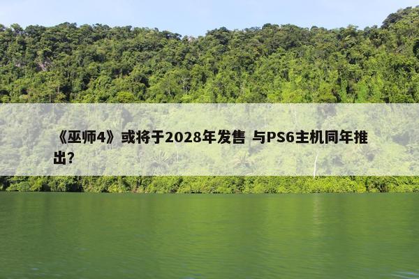 《巫师4》或将于2028年发售 与PS6主机同年推出？