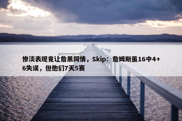 惨淡表现竟让詹黑同情，Skip：詹姆斯虽16中4+6失误，但他们7天5赛