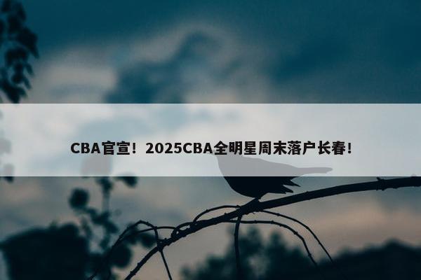 CBA官宣！2025CBA全明星周末落户长春！