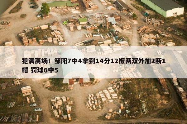 犯满离场！邹阳7中4拿到14分12板两双外加2断1帽 罚球6中5