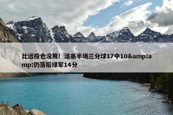 比远投也没用！活塞半场三分球17中10&amp;仍落后绿军14分