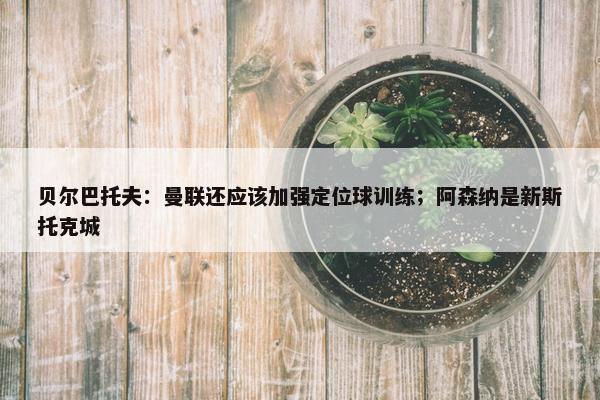 贝尔巴托夫：曼联还应该加强定位球训练；阿森纳是新斯托克城