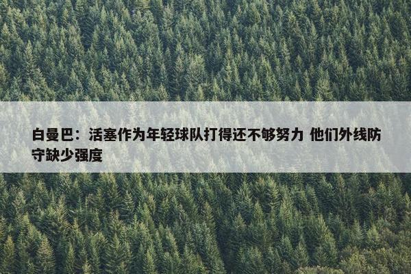 白曼巴：活塞作为年轻球队打得还不够努力 他们外线防守缺少强度