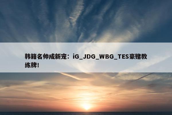 韩籍名帅成新宠：iG_JDG_WBG_TES豪赌教练牌！