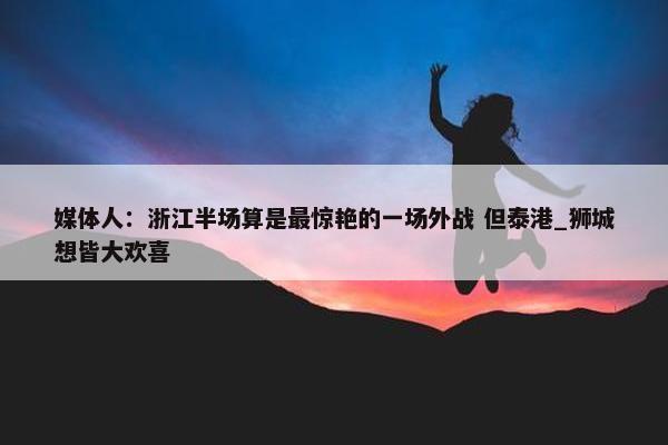 媒体人：浙江半场算是最惊艳的一场外战 但泰港_狮城想皆大欢喜