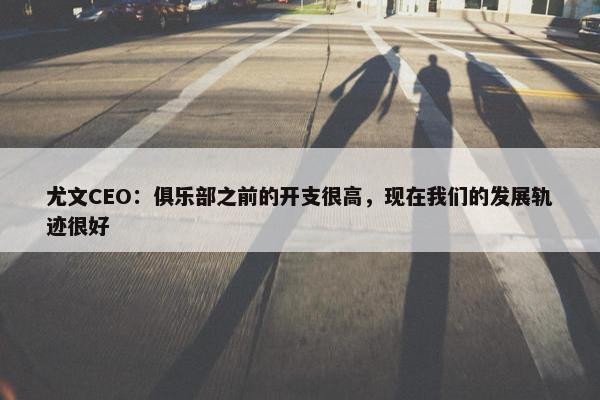 尤文CEO：俱乐部之前的开支很高，现在我们的发展轨迹很好