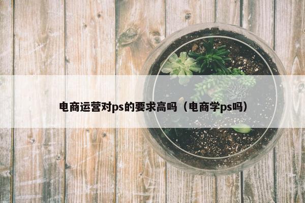 电商运营对ps的要求高吗（电商学ps吗）