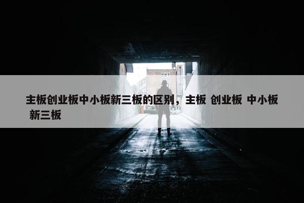 主板创业板中小板新三板的区别，主板 创业板 中小板 新三板