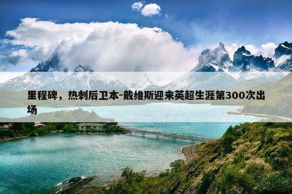 里程碑，热刺后卫本-戴维斯迎来英超生涯第300次出场