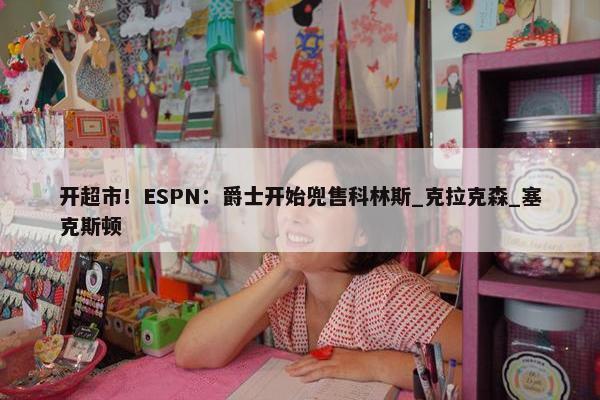 开超市！ESPN：爵士开始兜售科林斯_克拉克森_塞克斯顿