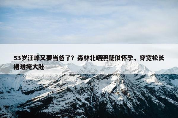 53岁汪峰又要当爸了？森林北晒照疑似怀孕，穿宽松长裙难掩大肚