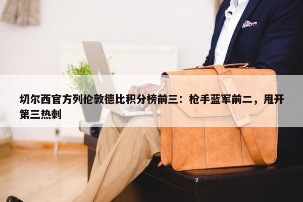 切尔西官方列伦敦德比积分榜前三：枪手蓝军前二，甩开第三热刺