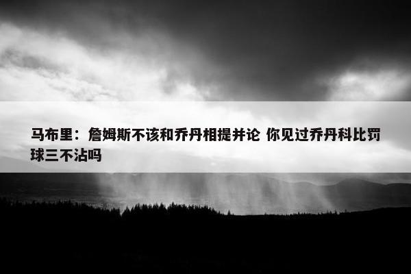 马布里：詹姆斯不该和乔丹相提并论 你见过乔丹科比罚球三不沾吗