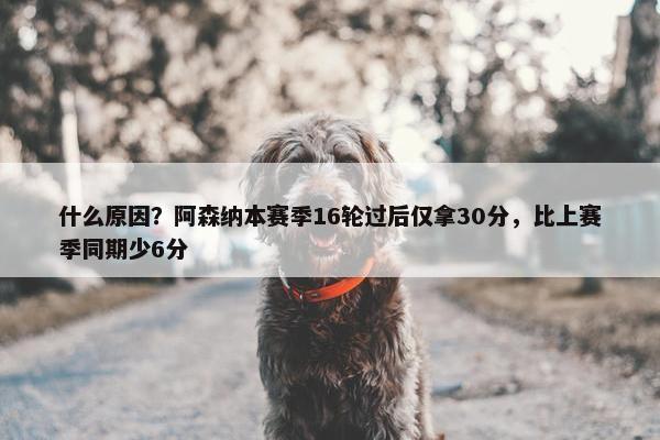 什么原因？阿森纳本赛季16轮过后仅拿30分，比上赛季同期少6分