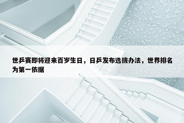 世乒赛即将迎来百岁生日，日乒发布选拔办法，世界排名为第一依据