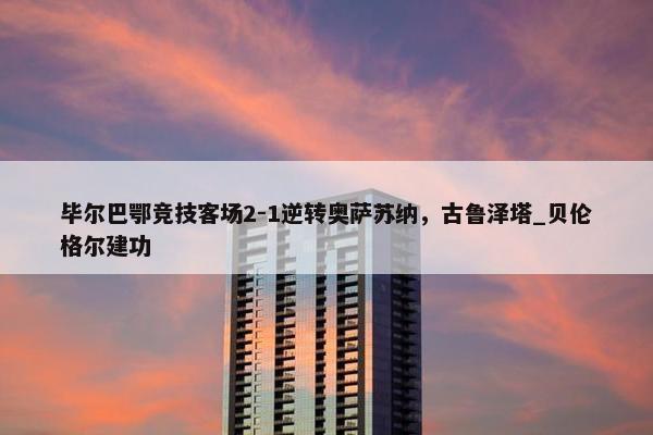 毕尔巴鄂竞技客场2-1逆转奥萨苏纳，古鲁泽塔_贝伦格尔建功