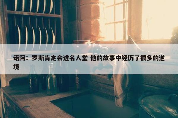 诺阿：罗斯肯定会进名人堂 他的故事中经历了很多的逆境