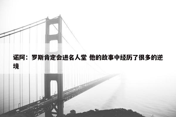 诺阿：罗斯肯定会进名人堂 他的故事中经历了很多的逆境