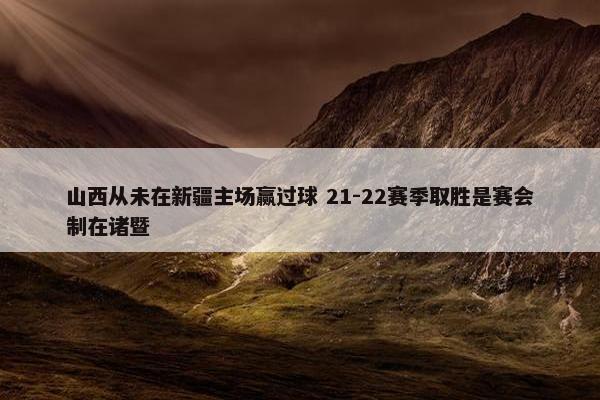 山西从未在新疆主场赢过球 21-22赛季取胜是赛会制在诸暨