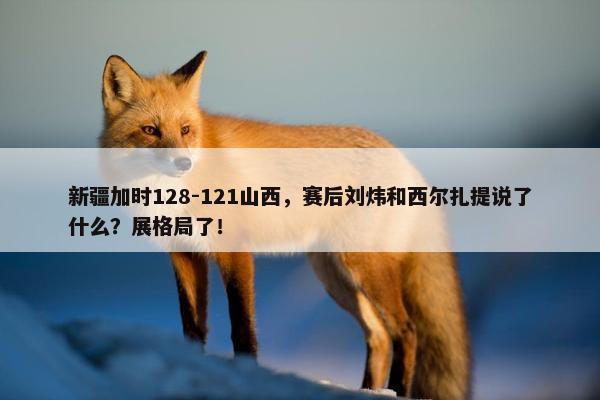 新疆加时128-121山西，赛后刘炜和西尔扎提说了什么？展格局了！