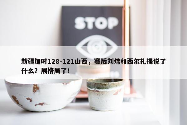 新疆加时128-121山西，赛后刘炜和西尔扎提说了什么？展格局了！