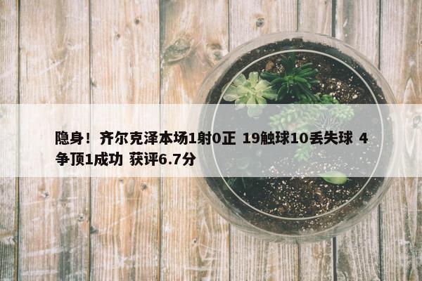 隐身！齐尔克泽本场1射0正 19触球10丢失球 4争顶1成功 获评6.7分