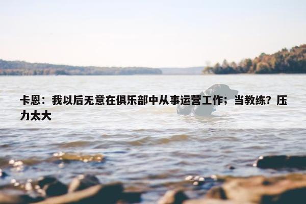 卡恩：我以后无意在俱乐部中从事运营工作；当教练？压力太大