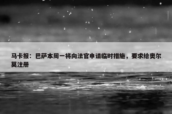 马卡报：巴萨本周一将向法官申请临时措施，要求给奥尔莫注册